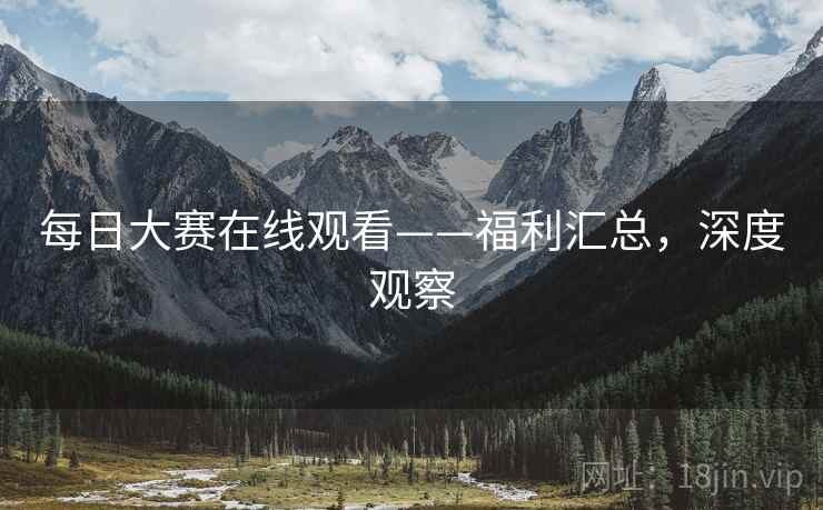 每日大赛在线观看——福利汇总,深度观察 每日大赛在线观看——福利汇总,深度观察