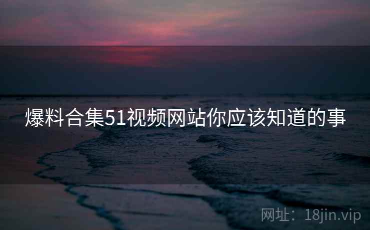 爆料合集51视频网站你应该知道的事 爆料合集51视频网站你应该知道的事