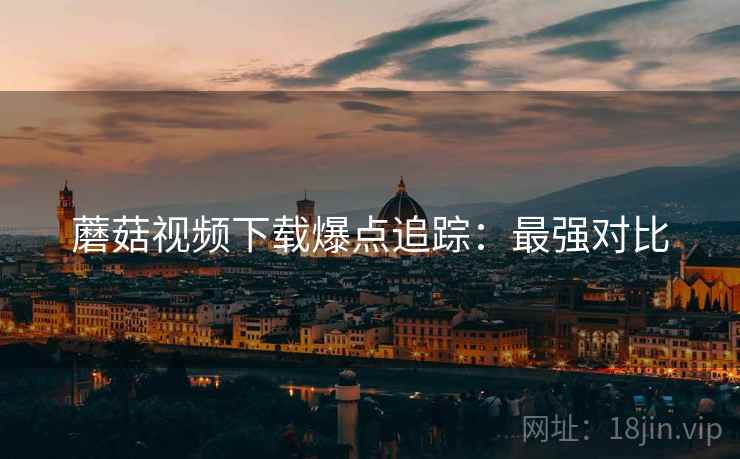 蘑菇视频下载爆点追踪:最强对比 蘑菇视频下载爆点追踪:最强对比