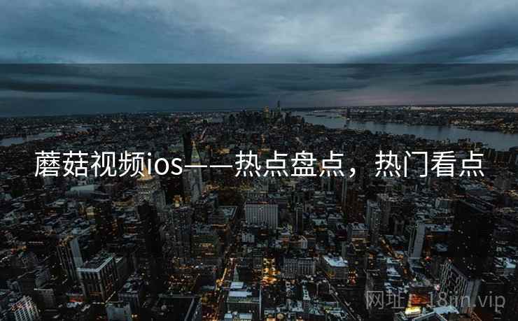 蘑菇视频ios——热点盘点，热门看点