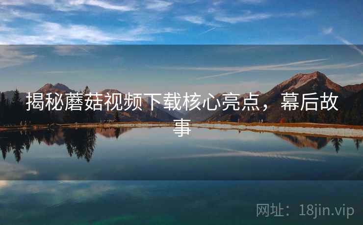 揭秘蘑菇视频下载核心亮点，幕后故事